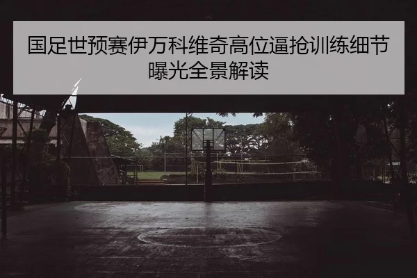 国足世预赛伊万科维奇高位逼抢训练细节曝光全景解读