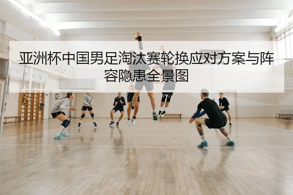 亚洲杯中国男足淘汰赛轮换应对方案与阵容隐患全景图