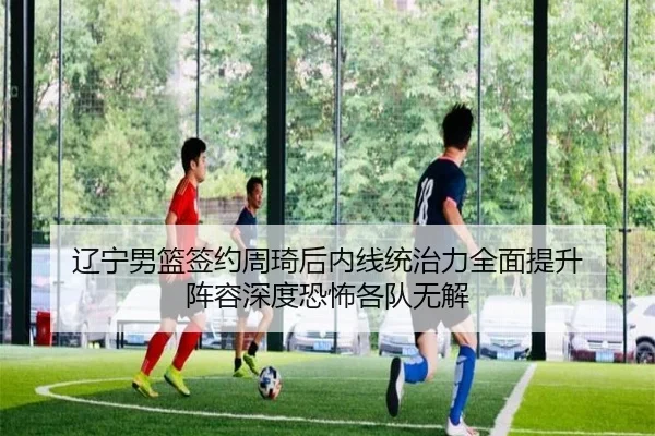辽宁男篮签约周琦后内线统治力全面提升 阵容深度恐怖各队无解